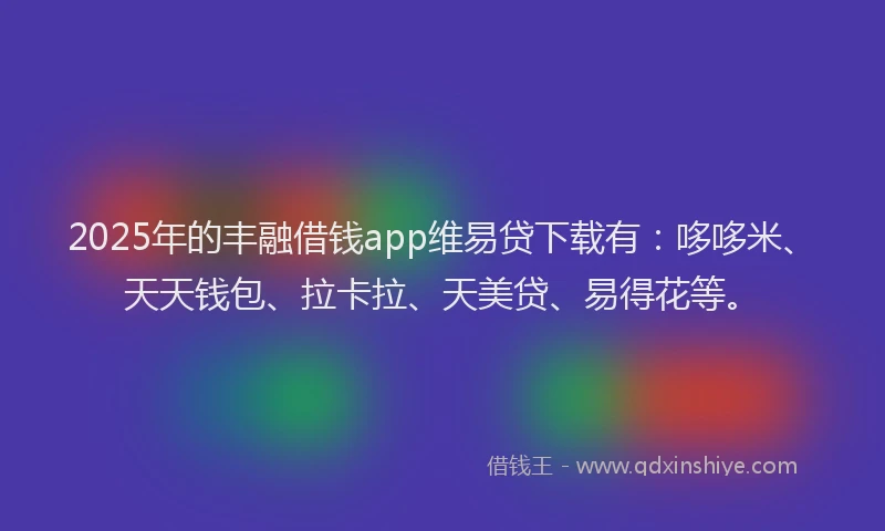 2025年的丰融借钱app维易贷下载有：哆哆米、天天钱包、拉卡拉、天美贷、易得花等。