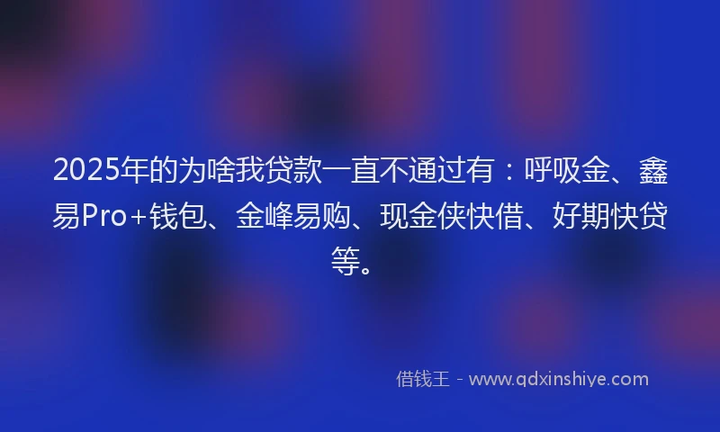 2025年的为啥我贷款一直不通过有：呼吸金、鑫易Pro+钱包、金峰易购、现金侠快借、好期快贷等。
