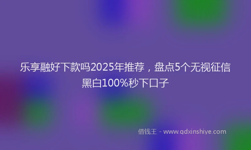 乐享融好下款吗2025年推荐，盘点5个无视征信黑白100%秒下口子