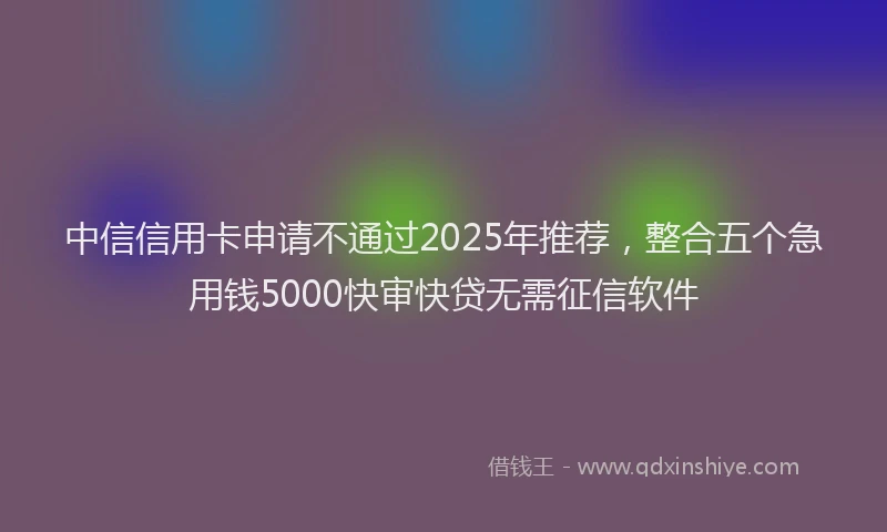 中信信用卡申请不通过2025年推荐，整合五个急用钱5000快审快贷无需征信软件