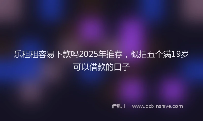 乐租租容易下款吗2025年推荐，概括五个满19岁可以借款的口子