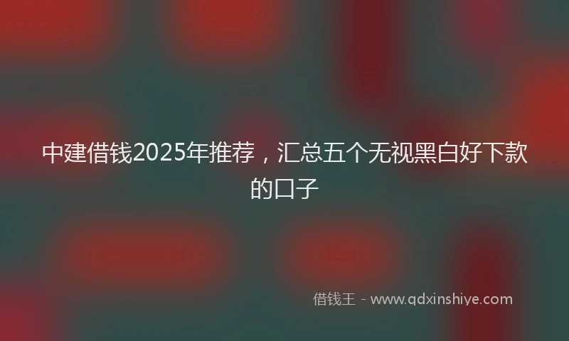 中建借钱2025年推荐，汇总五个无视黑白好下款的口子