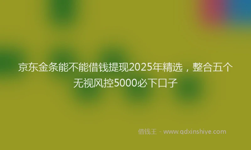 京东金条能不能借钱提现2025年精选，整合五个无视风控5000必下口子