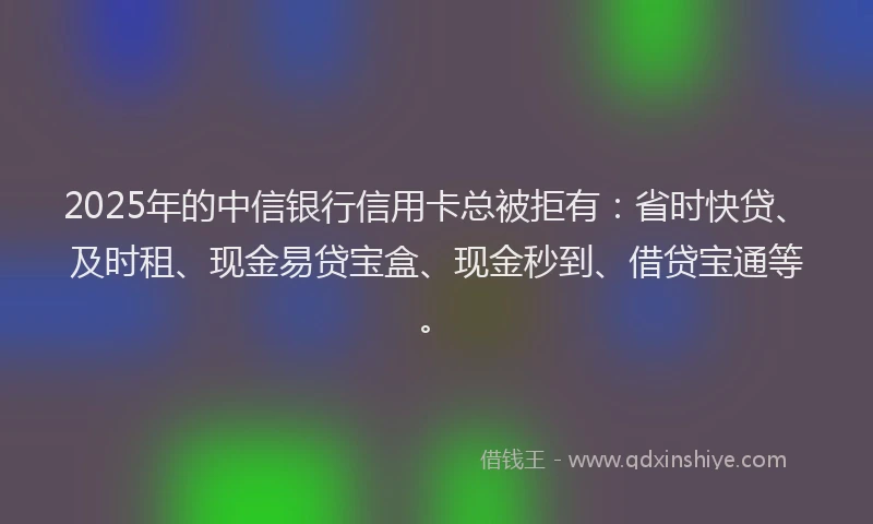 2025年的中信银行信用卡总被拒有：省时快贷、及时租、现金易贷宝盒、现金秒到、借贷宝通等。