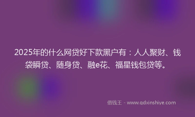 2025年的什么网贷好下款黑户有：人人聚财、钱袋瞬贷、随身贷、融e花、福星钱包贷等。