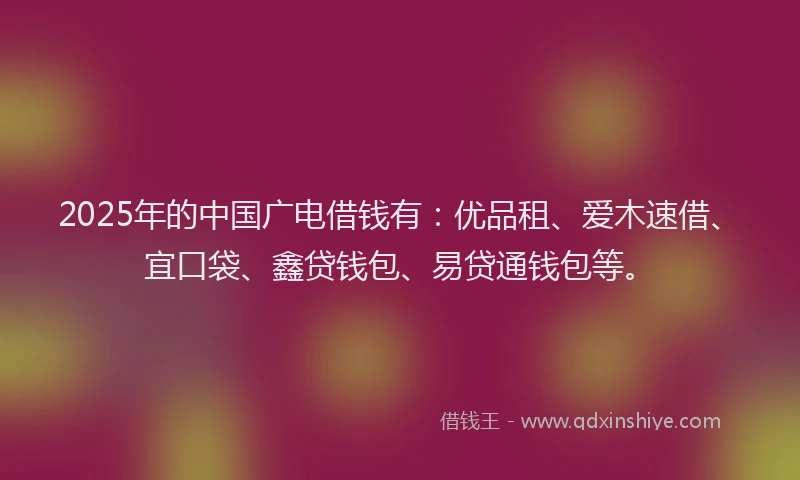 2025年的中国广电借钱有：优品租、爱木速借、宜口袋、鑫贷钱包、易贷通钱包等。
