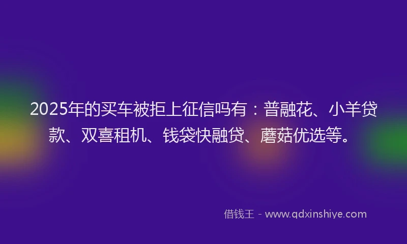 2025年的买车被拒上征信吗有：普融花、小羊贷款、双喜租机、钱袋快融贷、蘑菇优选等。