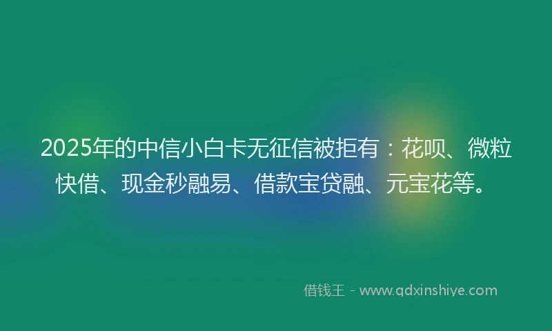 2025年的中信小白卡无征信被拒有：花呗、微粒快借、现金秒融易、借款宝贷融、元宝花等。