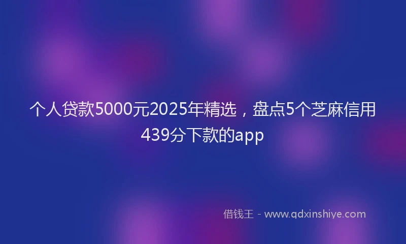 个人贷款5000元2025年精选，盘点5个芝麻信用439分下款的app