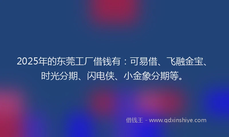 2025年的东莞工厂借钱有：可易借、飞融金宝、时光分期、闪电侠、小金象分期等。