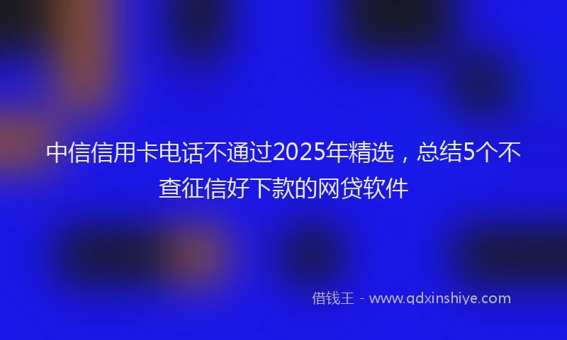 中信信用卡电话不通过2025年精选，总结5个不查征信好下款的网贷软件