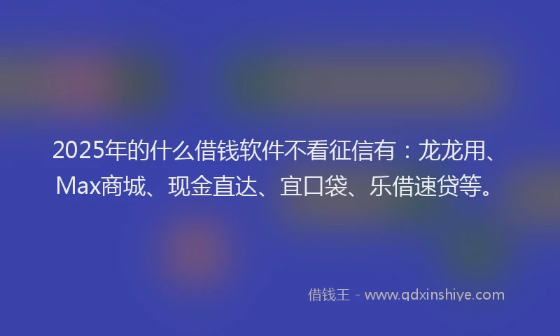2025年的什么借钱软件不看征信有：龙龙用、Max商城、现金直达、宜口袋、乐借速贷等。