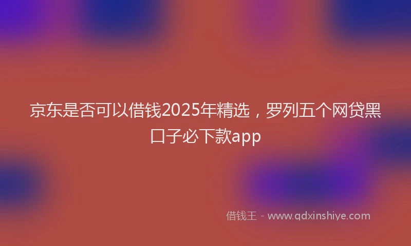 京东是否可以借钱2025年精选，罗列五个网贷黑口子必下款app