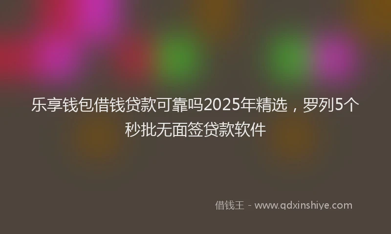 乐享钱包借钱贷款可靠吗2025年精选，罗列5个秒批无面签贷款软件