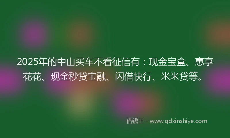 2025年的中山买车不看征信有：现金宝盒、惠享花花、现金秒贷宝融、闪借快行、米米贷等。