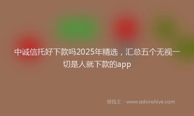 中诚信托好下款吗2025年精选，汇总五个无视一切是人就下款的app