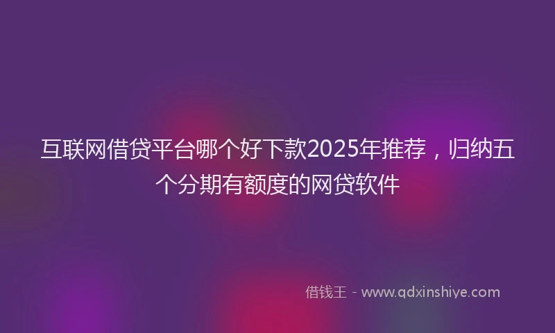 互联网借贷平台哪个好下款2025年推荐，归纳五个分期有额度的网贷软件