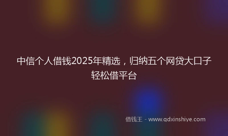 中信个人借钱2025年精选，归纳五个网贷大口子轻松借平台