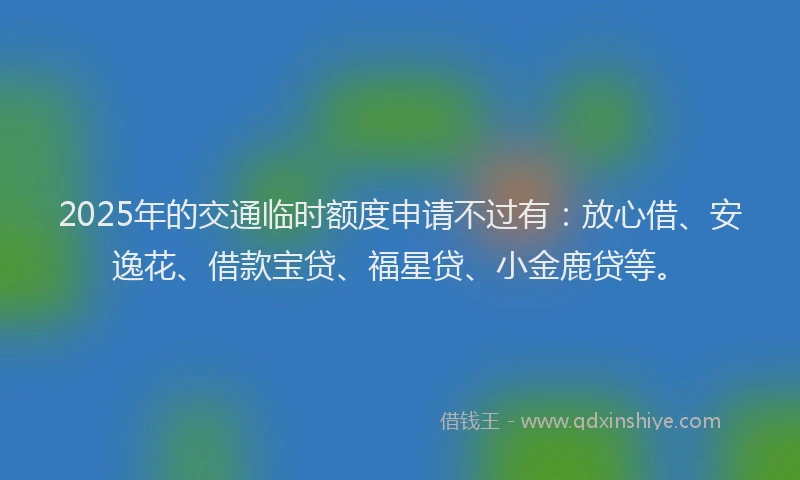 2025年的交通临时额度申请不过有：放心借、安逸花、借款宝贷、福星贷、小金鹿贷等。