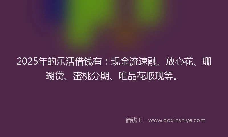 2025年的乐活借钱有：现金流速融、放心花、珊瑚贷、蜜桃分期、唯品花取现等。