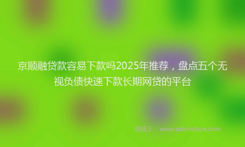 京顺融贷款容易下款吗2025年推荐，盘点五个无视负债快速下款长期网贷的平台