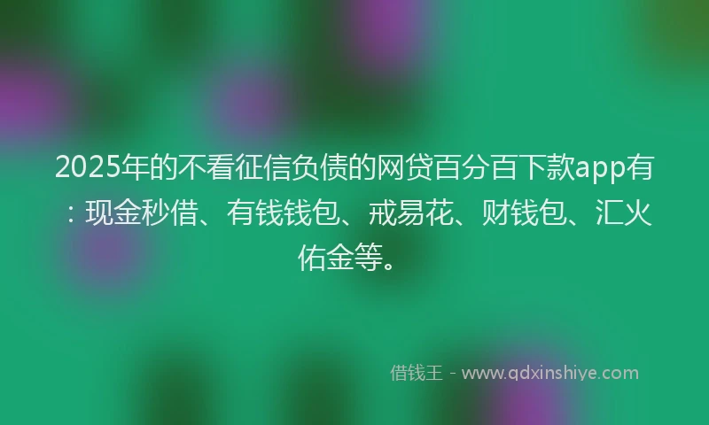 2025年的不看征信负债的网贷百分百下款app有：现金秒借、有钱钱包、戒易花、财钱包、汇火佑金等。