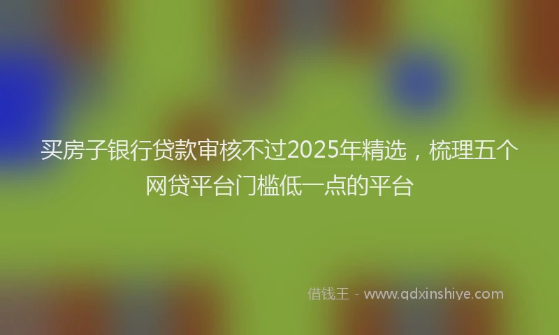 买房子银行贷款审核不过2025年精选，梳理五个网贷平台门槛低一点的平台