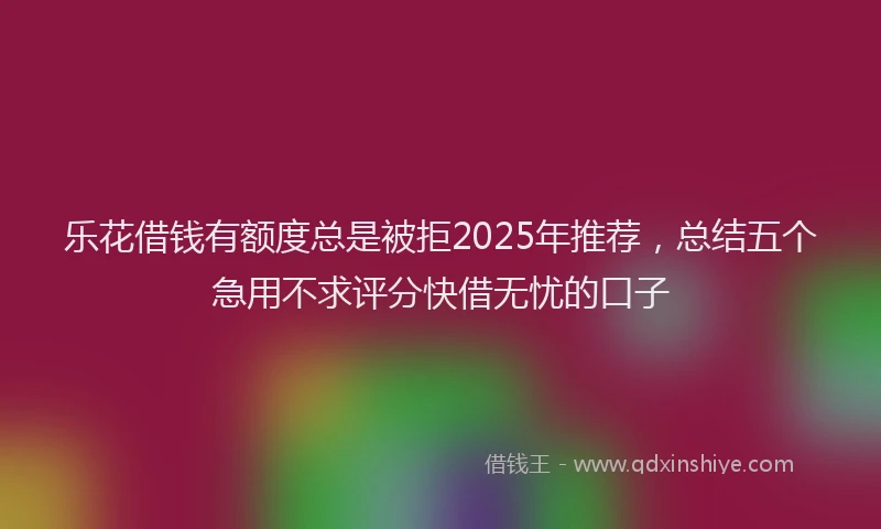 乐花借钱有额度总是被拒2025年推荐，总结五个急用不求评分快借无忧的口子