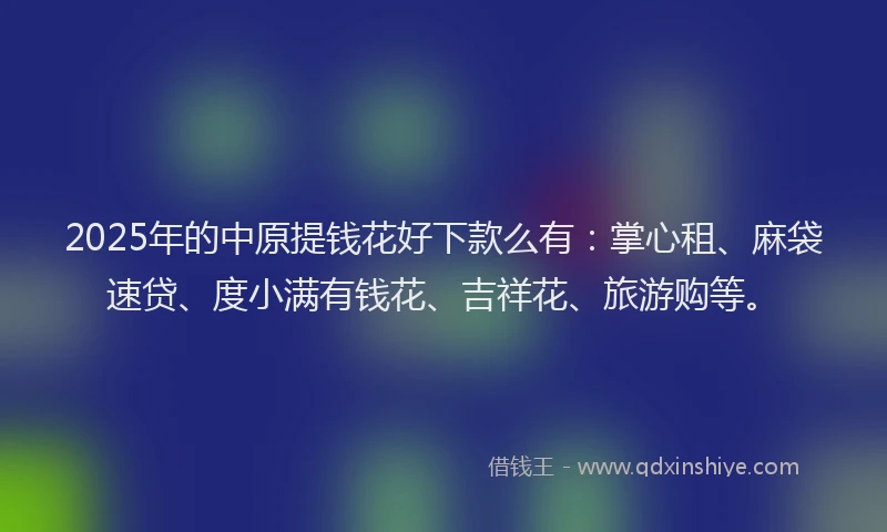 2025年的中原提钱花好下款么有：掌心租、麻袋速贷、度小满有钱花、吉祥花、旅游购等。