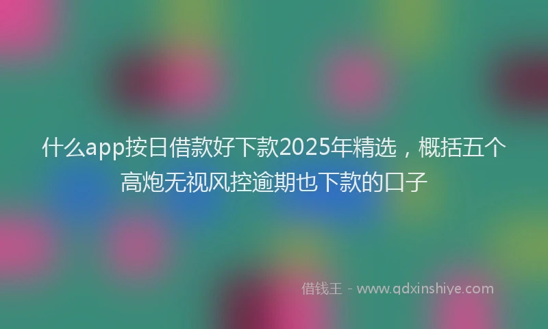 什么app按日借款好下款2025年精选，概括五个高炮无视风控逾期也下款的口子