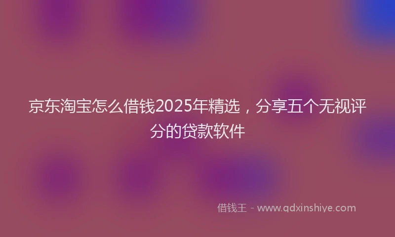 京东淘宝怎么借钱2025年精选，分享五个无视评分的贷款软件
