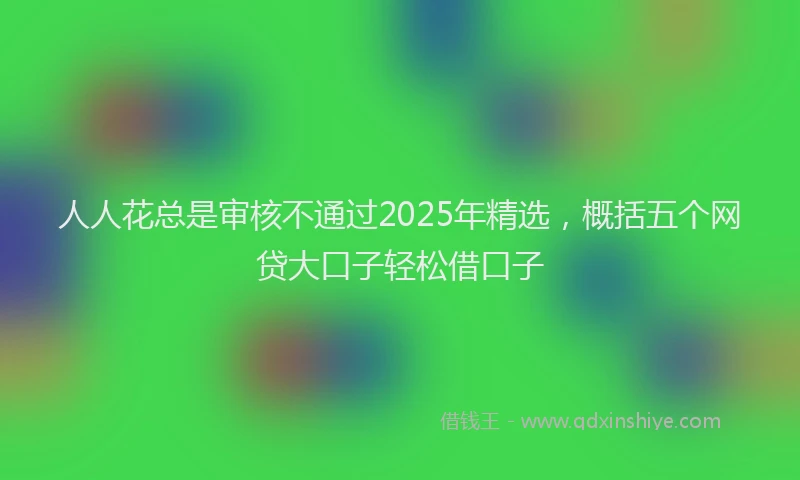 人人花总是审核不通过2025年精选，概括五个网贷大口子轻松借口子