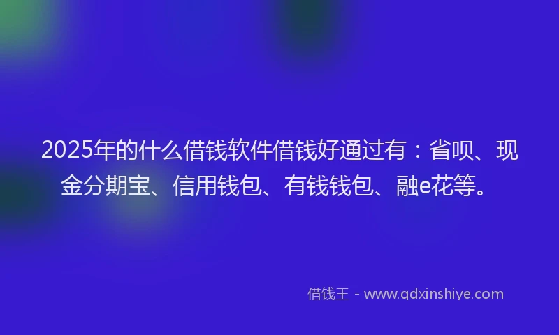2025年的什么借钱软件借钱好通过有：省呗、现金分期宝、信用钱包、有钱钱包、融e花等。