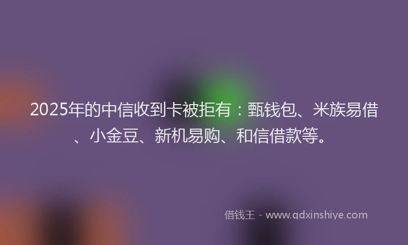 2025年的中信收到卡被拒有：甄钱包、米族易借、小金豆、新机易购、和信借款等。