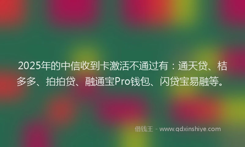 2025年的中信收到卡激活不通过有：通天贷、桔多多、拍拍贷、融通宝Pro钱包、闪贷宝易融等。