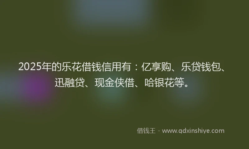 2025年的乐花借钱信用有：亿享购、乐贷钱包、迅融贷、现金侠借、哈银花等。
