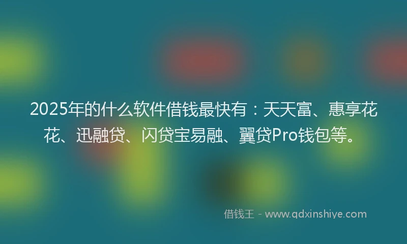 2025年的什么软件借钱最快有：天天富、惠享花花、迅融贷、闪贷宝易融、翼贷Pro钱包等。