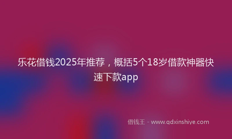 乐花借钱2025年推荐，概括5个18岁借款神器快速下款app