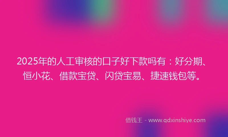 2025年的人工审核的口子好下款吗有：好分期、恒小花、借款宝贷、闪贷宝易、捷速钱包等。