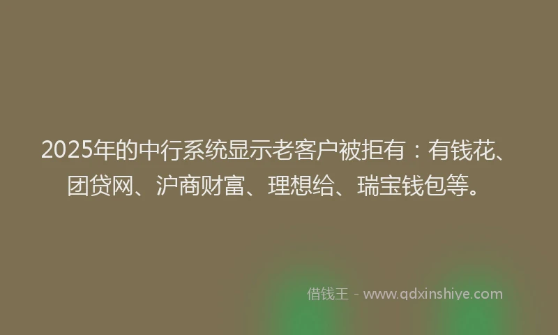 2025年的中行系统显示老客户被拒有：有钱花、团贷网、沪商财富、理想给、瑞宝钱包等。