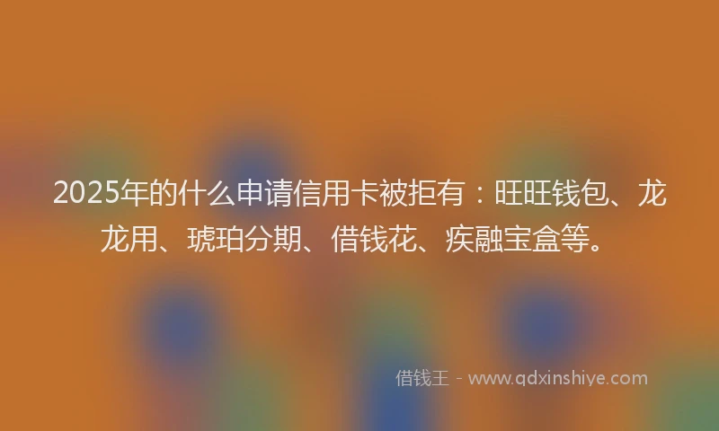 2025年的什么申请信用卡被拒有：旺旺钱包、龙龙用、琥珀分期、借钱花、疾融宝盒等。