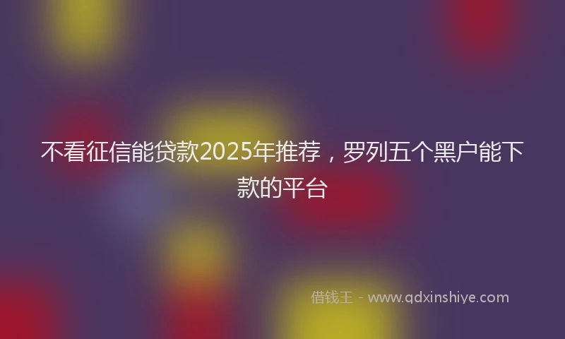 不看征信能贷款2025年推荐，罗列五个黑户能下款的平台
