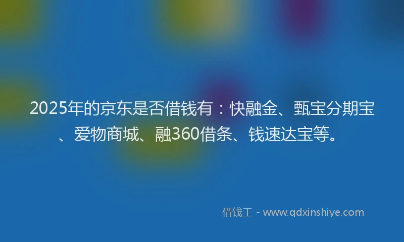 2025年的京东是否借钱有：快融金、甄宝分期宝、爱物商城、融360借条、钱速达宝等。