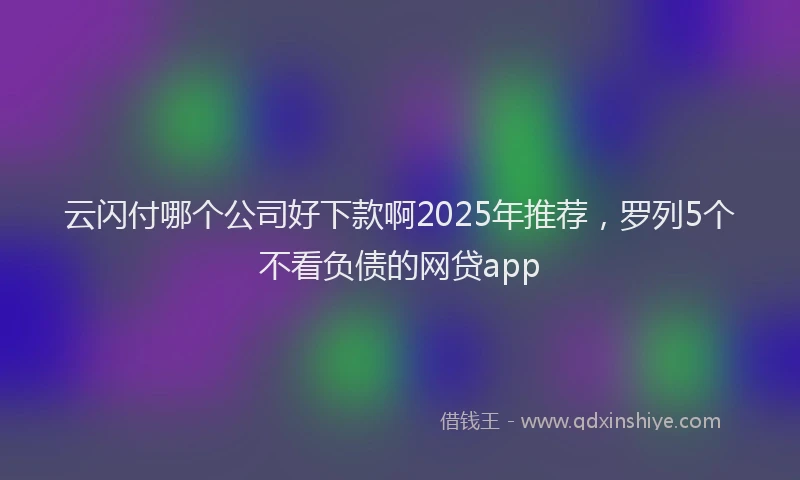 云闪付哪个公司好下款啊2025年推荐，罗列5个不看负债的网贷app