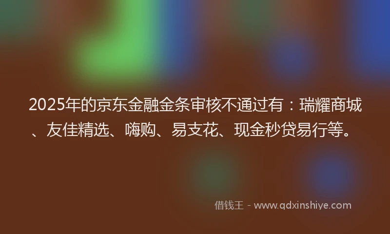 2025年的京东金融金条审核不通过有：瑞耀商城、友佳精选、嗨购、易支花、现金秒贷易行等。
