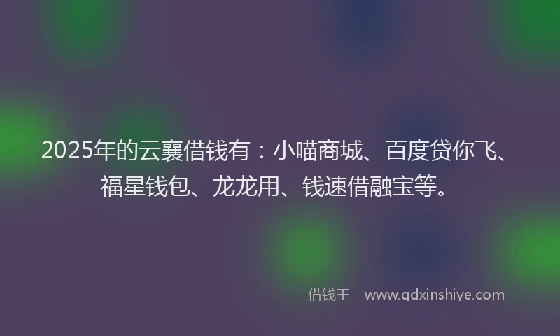 2025年的云襄借钱有：小喵商城、百度贷你飞、福星钱包、龙龙用、钱速借融宝等。