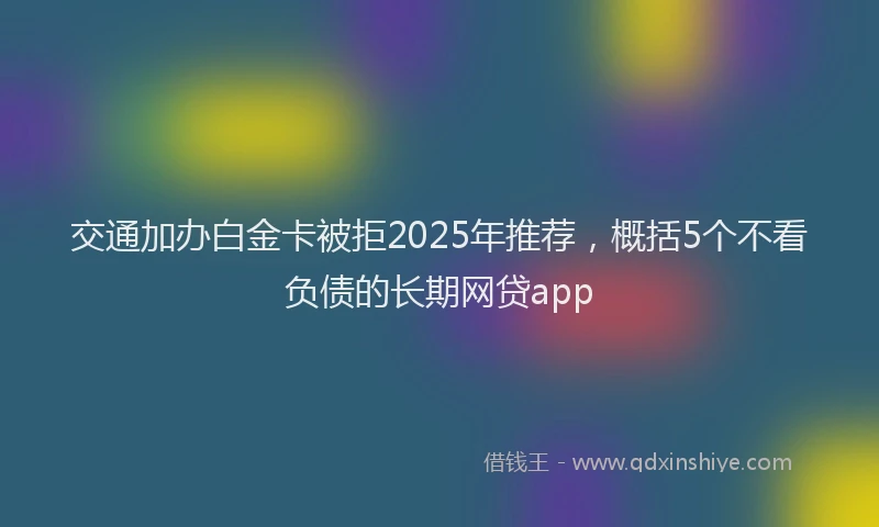交通加办白金卡被拒2025年推荐，概括5个不看负债的长期网贷app