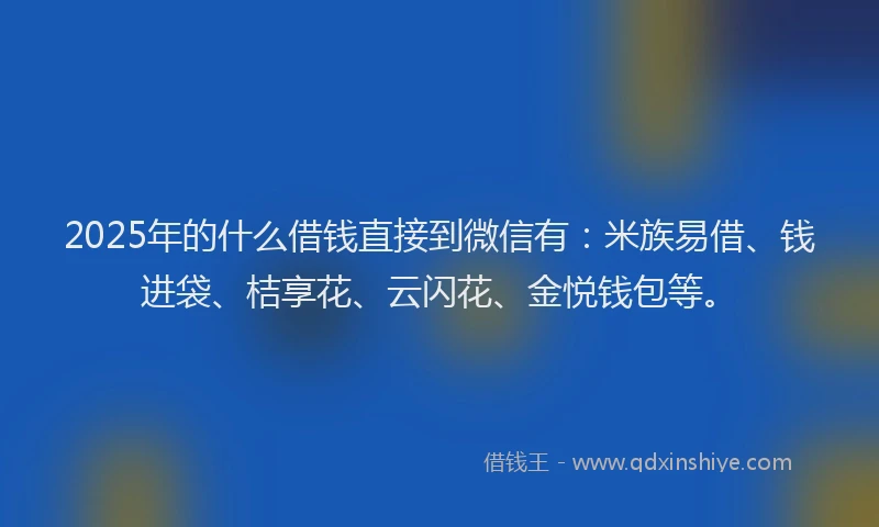 2025年的什么借钱直接到微信有：米族易借、钱进袋、桔享花、云闪花、金悦钱包等。