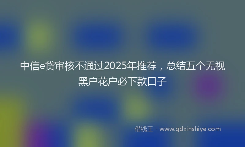 中信e贷审核不通过2025年推荐，总结五个无视黑户花户必下款口子