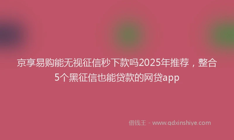 京享易购能无视征信秒下款吗2025年推荐，整合5个黑征信也能贷款的网贷app